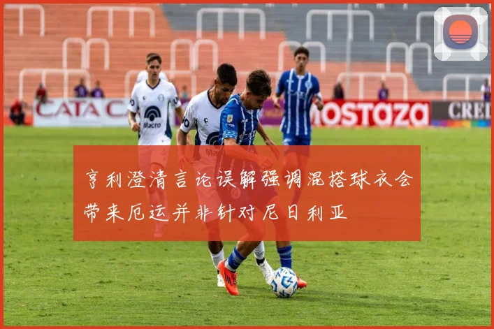 亨利澄清言论误解强调混搭球衣会带来厄运并非针对尼日利亚