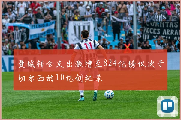 曼城转会支出激增至824亿镑仅次于切尔西的10亿创纪录