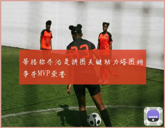 蒂格称乔治是拼图关键助力塔图姆争夺MVP荣誉