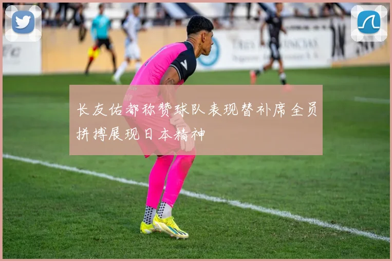 长友佑都称赞球队表现替补席全员拼搏展现日本精神