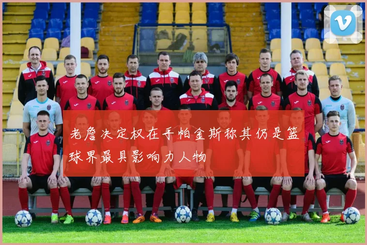 老詹决定权在手帕金斯称其仍是篮球界最具影响力人物
