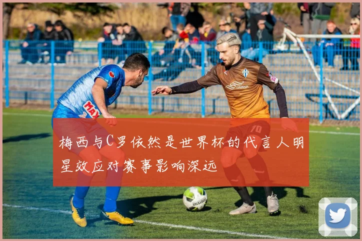 梅西与C罗依然是世界杯的代言人明星效应对赛事影响深远
