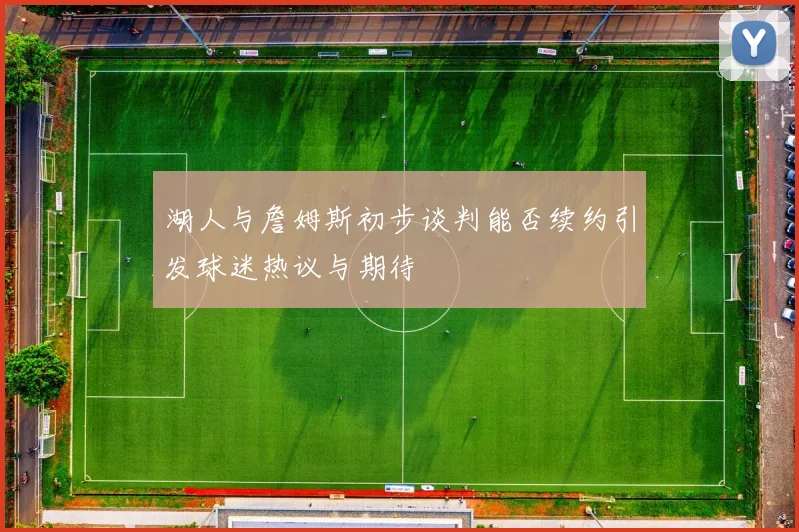 湖人与詹姆斯初步谈判能否续约引发球迷热议与期待