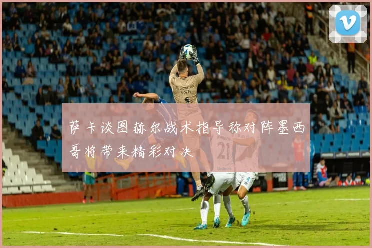 萨卡谈图赫尔战术指导称对阵墨西哥将带来精彩对决