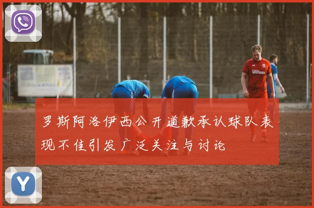 罗斯阿洛伊西公开道歉承认球队表现不佳引发广泛关注与讨论