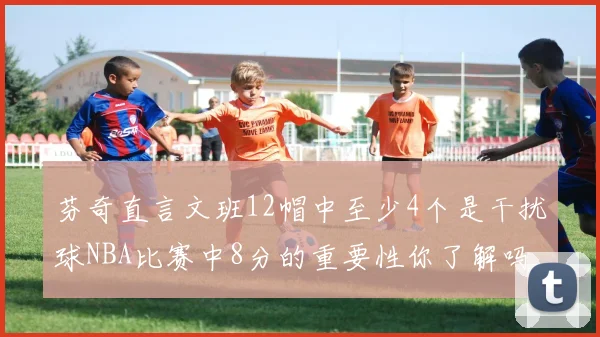芬奇直言文班12帽中至少4个是干扰球NBA比赛中8分的重要性你了解吗