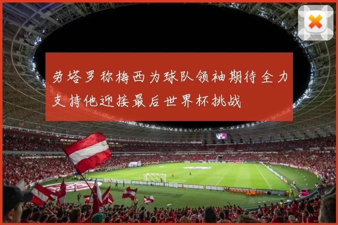 劳塔罗称梅西为球队领袖期待全力支持他迎接最后世界杯挑战