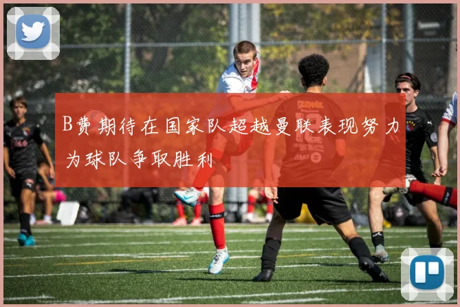 B费期待在国家队超越曼联表现努力为球队争取胜利