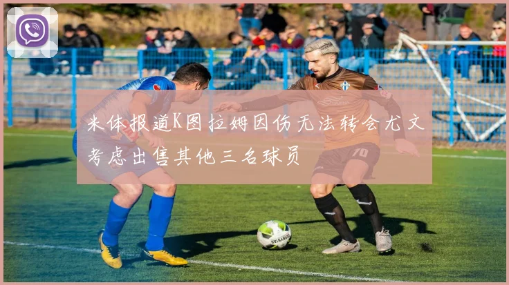 米体报道K图拉姆因伤无法转会尤文考虑出售其他三名球员
