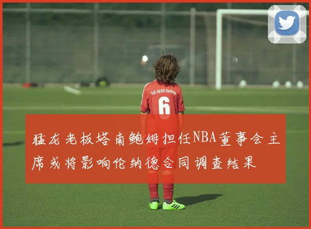 猛龙老板塔南鲍姆担任NBA董事会主席或将影响伦纳德合同调查结果