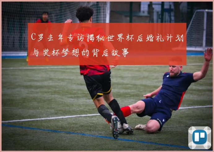 C罗去年专访揭秘世界杯后婚礼计划与奖杯梦想的背后故事