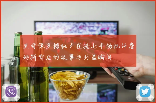 里奇保罗揭秘卢在抢七半场批评詹姆斯背后的故事与封盖瞬间